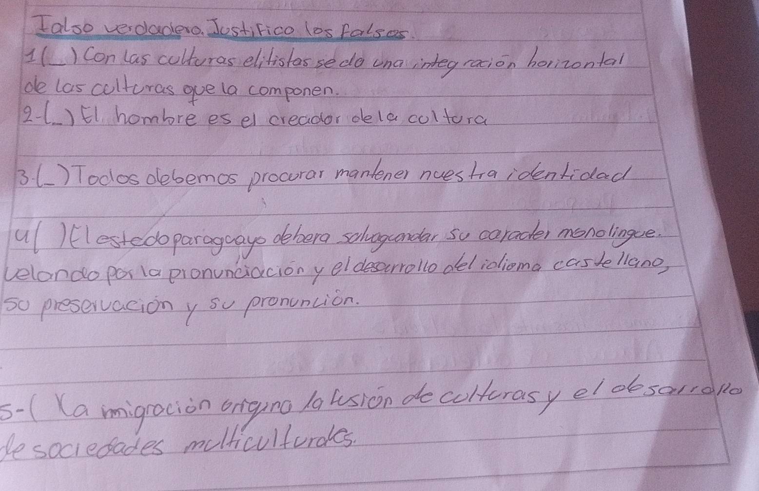 Ialso verdadeo. JostiFico los falses. 
1( ) Con las culturas elitistes sedo una integraion horizontal 
de las culturas gue la componen. 
21 )El hombre es el creador dele coltora 
3() Todos debemos procorar manlener nuestia identidad 
ul )lestedoparageayo debera solvgcondar so carader menolingue 
velando por (a pronunciacion y eldeserrollodelioioma casde llano, 
so preservacion y su pronuncion. 
5- ( (a migracion origino la usion de colterasy el desaurdpe 
besociedades molticulturales.