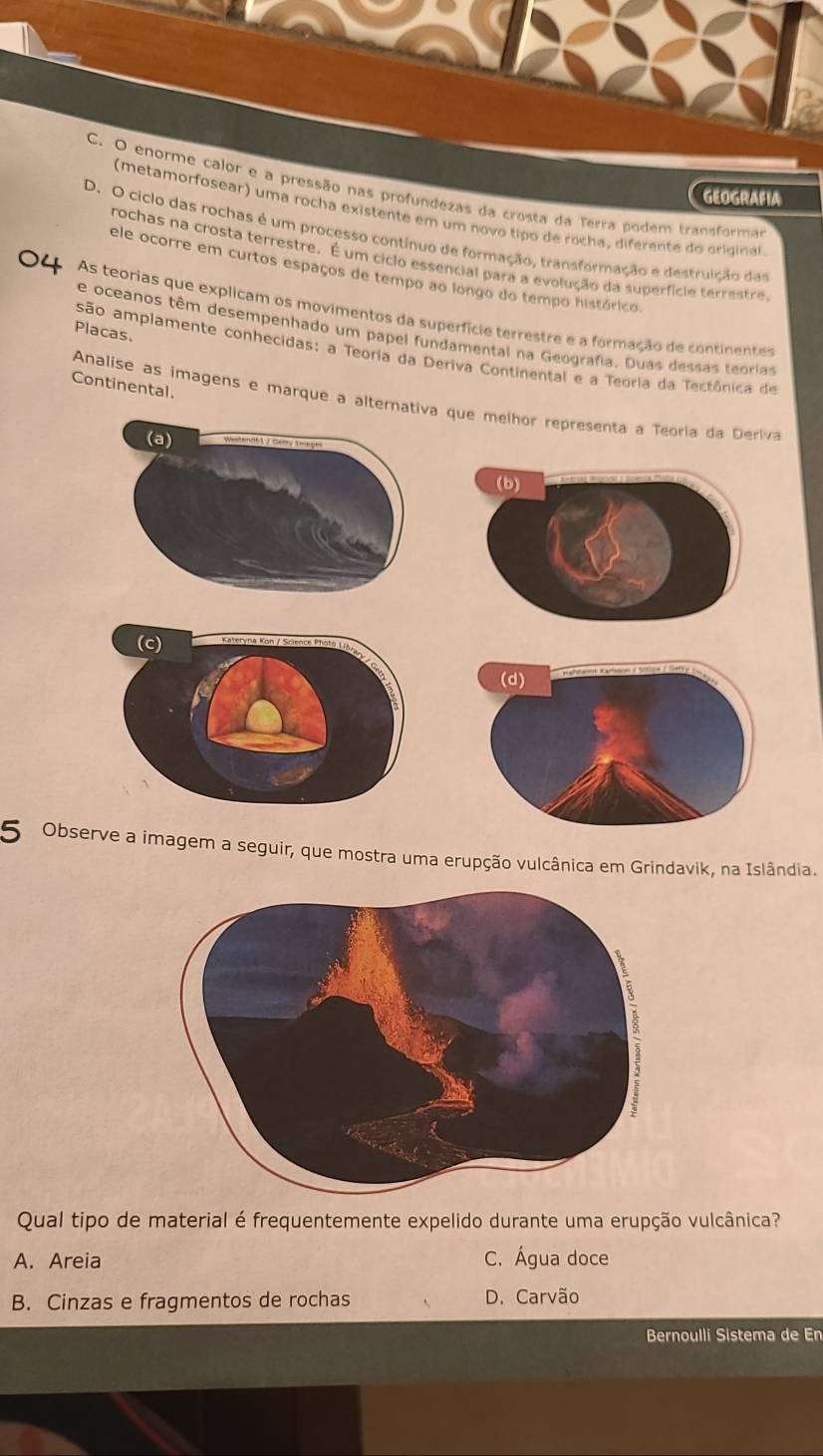 C. O enorme calor e a pressão nas profundezas da crosta da Terra podem transforma
GEOGRAFIA
(metamorfosear) uma rocha existente em um novo tipo de rocha, diferente do original
D. O ciclo das rochas é um processo contínuo de formação, transformação e destruição das
rochas na crosta terrestre. É um ciclo essencial para a evolução da superfície terrestre
ele ocorre em curtos espaços de tempo ao longo do tempo histórico.
As teorias que explicam os movimentos da superfície terrestre e a formação de continentes
Placas.
e oceanos têm desempenhado um papel fundamental na Geografia. Duas dessas teorias
são amplamente conhecidas: a Teoria da Deriva Continental e a Teoria da Tectônica de
Continental.
Analise as imagens e marque a alternativ que melhor representa a Teoria da Deriva
5 Observe a imagem a seguir, que mostra uma erupção vulcânica em Grindavik, na Islândia.
Qual tipo de material é frequentemente expelido durante uma erupção vulcânica?
A. Areia C. Água doce
B. Cinzas e fragmentos de rochas D. Carvão
Bernoulli Sistema de En