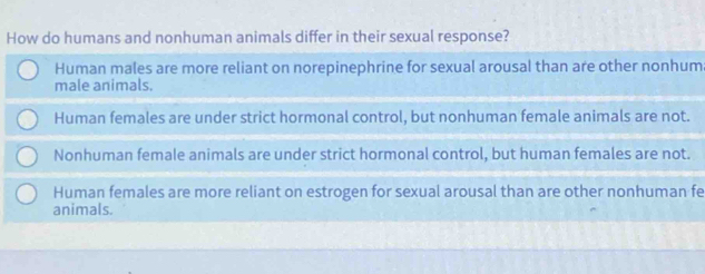 How do humans and nonhuman animals differ in their sexual response?
Human males are more reliant on norepinephrine for sexual arousal than are other nonhum
male animals.
Human females are under strict hormonal control, but nonhuman female animals are not.
Nonhuman female animals are under strict hormonal control, but human females are not.
Human females are more reliant on estrogen for sexual arousal than are other nonhuman fe
animals.