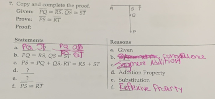 Copy and complete the proof. R s 
Given: overline PQ≌ overline RS, overline QS≌ overline ST
Q
Prove: overline PS≌ overline RT
Proof: 
P 
Statements Reasons 
a. 
a. Given 
b. PQ=RS, QS=ST b. 
a 
C. PS=PQ+QS, RT=RS+ST C. 
d. ? d. Addition Property 
e. ? e. Substitution 
f. overline PS≌ overline RT
f.