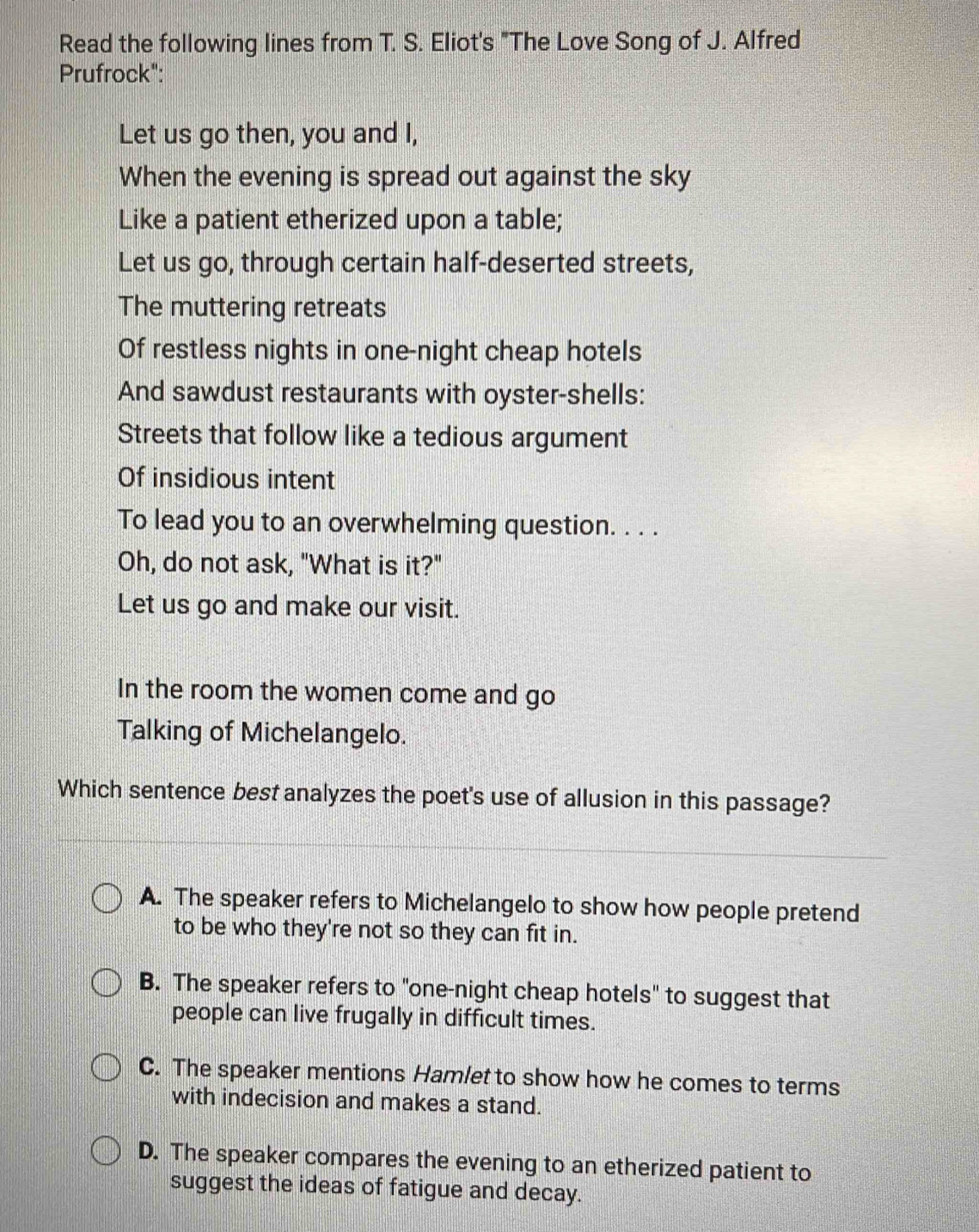 Read the following lines from T. S. Eliot's "The Love Song of J. Alfred
Prufrock":
Let us go then, you and I,
When the evening is spread out against the sky
Like a patient etherized upon a table;
Let us go, through certain half-deserted streets,
The muttering retreats
Of restless nights in one-night cheap hotels
And sawdust restaurants with oyster-shells:
Streets that follow like a tedious argument
Of insidious intent
To lead you to an overwhelming question. . . .
Oh, do not ask, "What is it?"
Let us go and make our visit.
In the room the women come and go
Talking of Michelangelo.
Which sentence best analyzes the poet's use of allusion in this passage?
A. The speaker refers to Michelangelo to show how people pretend
to be who they're not so they can fit in.
B. The speaker refers to "one-night cheap hotels" to suggest that
people can live frugally in difficult times.
C. The speaker mentions Hamlet to show how he comes to terms
with indecision and makes a stand.
D. The speaker compares the evening to an etherized patient to
suggest the ideas of fatigue and decay.