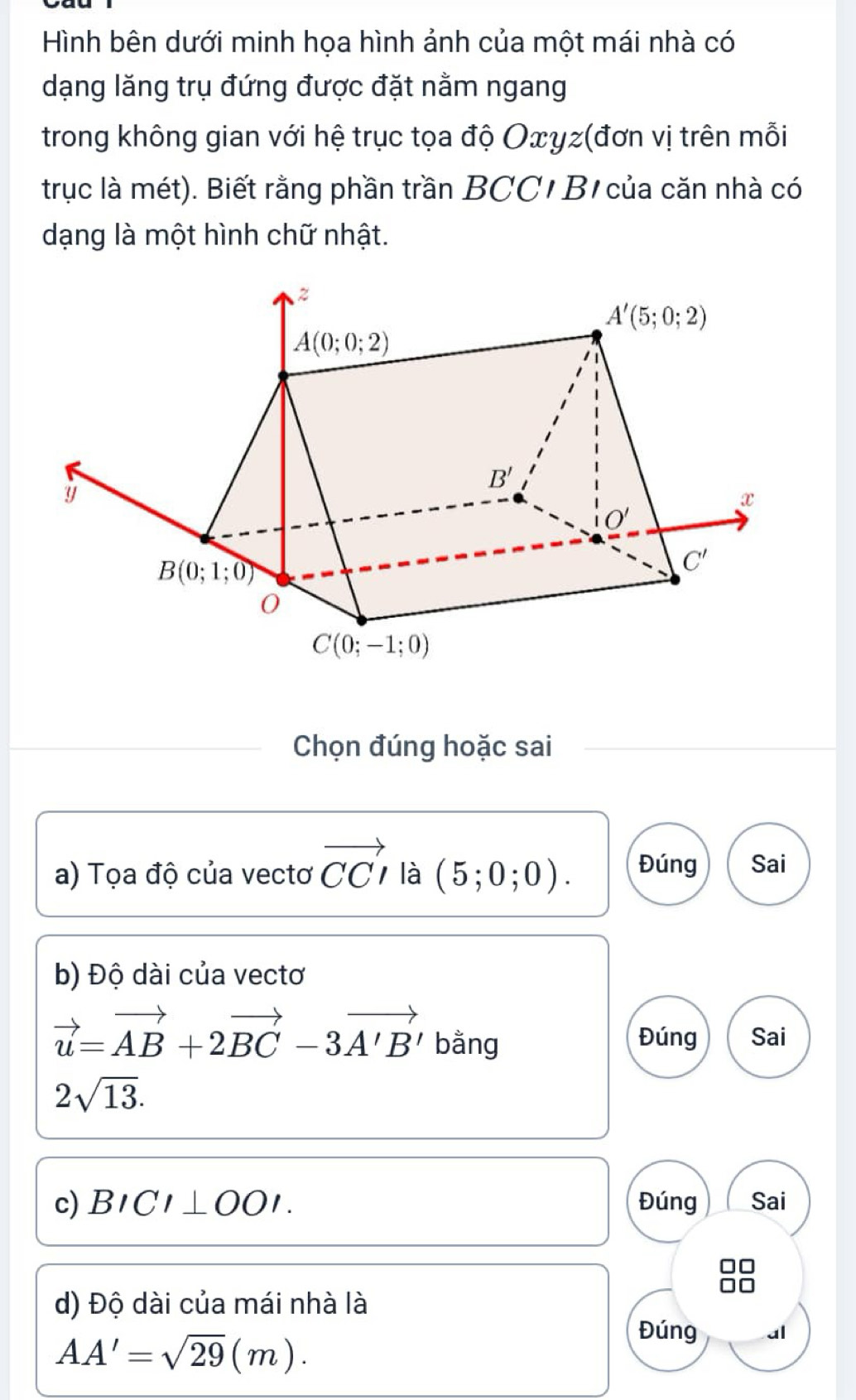 Hình bên dưới minh họa hình ảnh của một mái nhà có
dạng lăng trụ đứng được đặt nằm ngang
trong không gian với hệ trục tọa độ Oxγz(đơn vị trên mỗi
trục là mét). Biết rằng phần trần BCC/ B/ của căn nhà có
dạng là một hình chữ nhật.
Chọn đúng hoặc sai
a) Tọa độ của vectơ vector CCI là (5;0;0). Đúng Sai
b) Độ dài của vectơ
vector u=vector AB+2vector BC-3vector A'B' bằng Đúng Sai
2sqrt(13).
c) BICI⊥ OOI. Đúng Sai
d) Độ dài của mái nhà là
AA'=sqrt(29)(m).
Đúng al