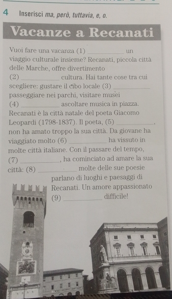 Inserisci ma, però, tuttavia, e, o. 
Vacanze a Recanati 
Vuoi fare una vacanza (1) _un 
viaggio culturale insieme? Recanati, piccola città 
delle Marche, offre divertimento 
(2) _cultura. Hai tante cose tra cui 
scegliere: gustare il cibo locale (3)_ 
passeggiare nei parchi, visitare musei 
(4) _ascoltare musica in piazza. 
Recanati è la città natale del poeta Giacomo 
Leopardi (1798-1837). Il poeta, (5) _、 
non ha amato troppo la sua città. Da giovane ha 
viaggiato molto (6) _ha vissuto in 
molte città italiane. Con il passare del tempo, 
(7) _, ha cominciato ad amare la sua 
città: (8) _molte delle sue poesie 
parlano di luoghi e paesaggi di 
Recanati. Un amore appassionato 
(9) _difficile! 
I I