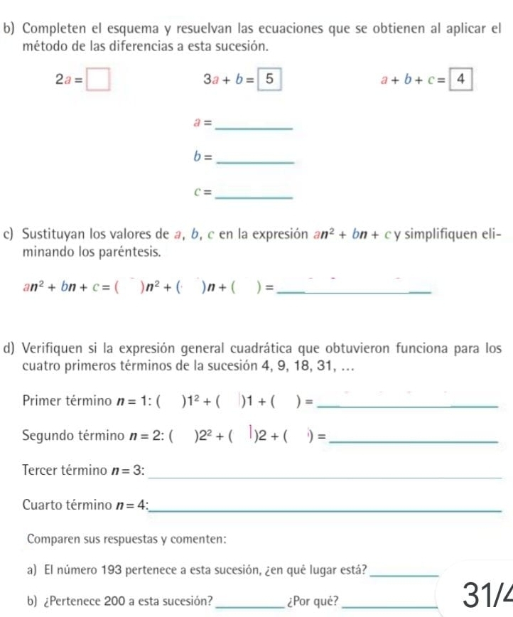 Completen el esquema y resuelvan las ecuaciones que se obtienen al aplicar el 
método de las diferencias a esta sucesión.
2a=□
3a+b=5
a+b+c=4
a= _
b= _ 
_ c=
c) Sustituyan los valores de a, b, c en la expresión an^2+bn+c y simplifiquen eli- 
minando los paréntesis. 
_ an^2+bn+c=()n^2+()n+()=
d) Verifiquen si la expresión general cuadrática que obtuvieron funciona para los 
cuatro primeros términos de la sucesión 4, 9, 18, 31, ... 
Primer término n=1:()1^2+(|)1+()= _ 
Segundo término n=2:( 2^2+(|)2+(|)= _ 
_ 
Tercer término n=3
Cuarto término n=4 _ 
Comparen sus respuestas y comenten: 
a) El número 193 pertenece a esta sucesión, ¿en qué lugar está?_ 
b) ¿Pertenece 200 a esta sucesión? _¿Por qué? _31/