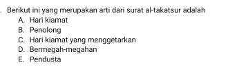 Berikut ini yang merupakan arti dari surat al-takatsur adalah
A. Hari kiamat
B. Penolong
C. Hari kiamat yang menggetarkan
D. Bermegah-meqahan
E. Pendusta