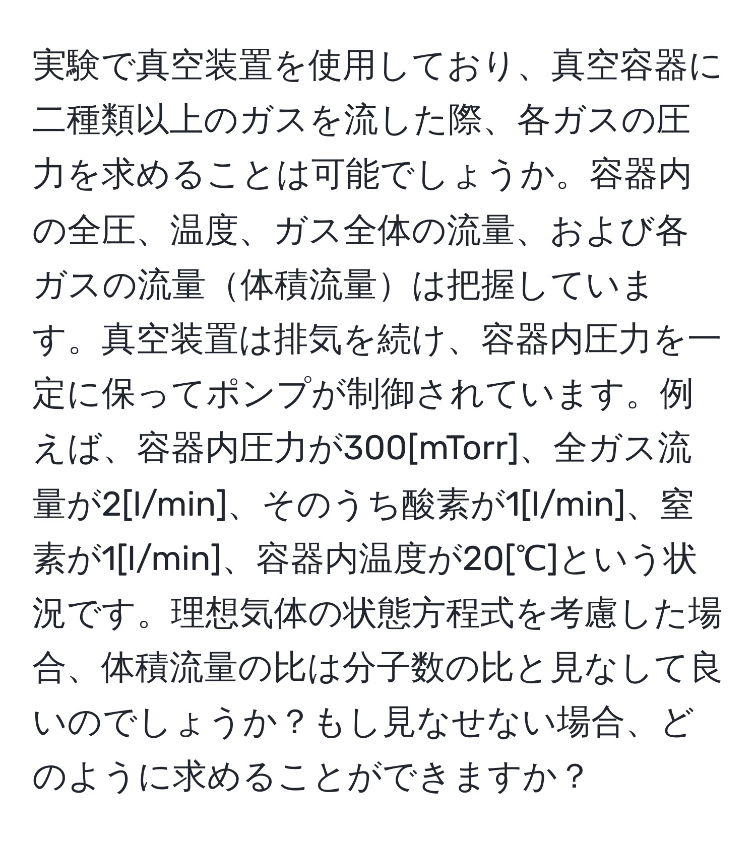 実験で真空装置を使用しており、真空容器に二種類以上のガスを流した際、各ガスの圧力を求めることは可能でしょうか。容器内の全圧、温度、ガス全体の流量、および各ガスの流量体積流量は把握しています。真空装置は排気を続け、容器内圧力を一定に保ってポンプが制御されています。例えば、容器内圧力が300[mTorr]、全ガス流量が2[l/min]、そのうち酸素が1[l/min]、窒素が1[l/min]、容器内温度が20[℃]という状況です。理想気体の状態方程式を考慮した場合、体積流量の比は分子数の比と見なして良いのでしょうか？もし見なせない場合、どのように求めることができますか？