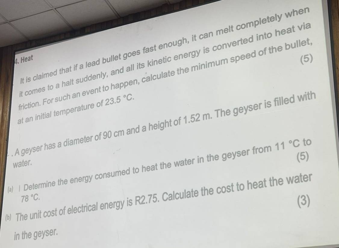 is claimed that if a lead bullet goes fast enough, it can melt completely wher 
4. Heat (5) 
t comes to a halt suddenly, and all its kinetic energy is converted into heat via 
friction. For such an event to happen, calculate the minimum speed of the bullet 
at an initial temperature of 23.5°C. 
. A geyser has a diameter of 90 cm and a height of 1.52 m. The geyser is filled with 
water. 
(5) 
(a) | Determine the energy consumed to heat the water in the geyser from 11°C to
78°C. 
(b) The unit cost of electrical energy is R2.75. Calculate the cost to heat the water 
(3) 
in the geyser.