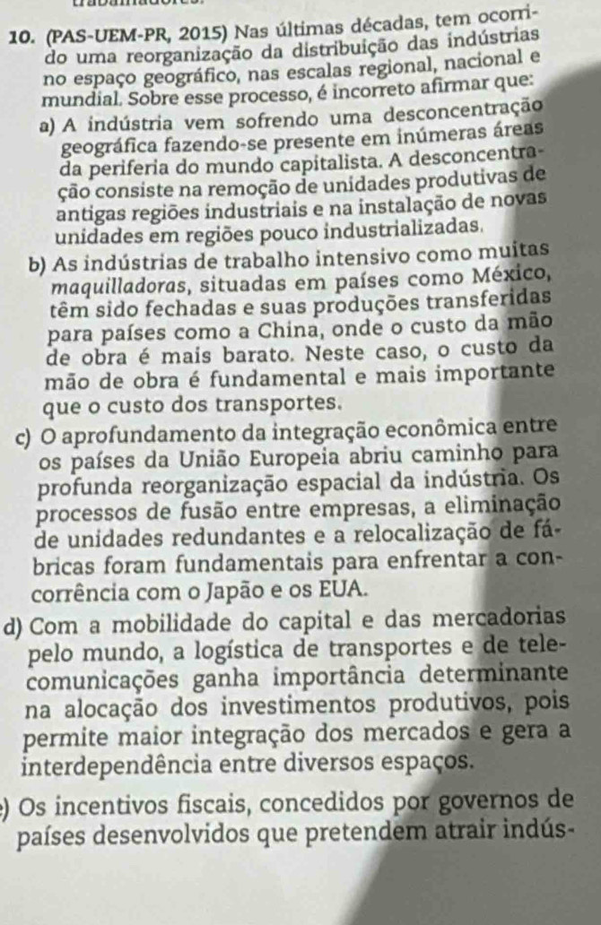 (PAS-UEM-PR, 2015) Nas últimas décadas, tem ocorri-
do uma reorganização da distribuição das indústrias
no espaço geográfico, nas escalas regional, nacional e
mundial. Sobre esse processo, é incorreto afirmar que:
a) A indústria vem sofrendo uma desconcentração
geográfica fazendo-se presente em inúmeras áreas
da periferia do mundo capitalista. A desconcentra-
ção consiste na remoção de unidades produtivas de
antigas regiões industriais e na instalação de novas
unidades em regiões pouco industrializadas.
b) As indústrias de trabalho intensivo como muitas
maquilladoras, situadas em países como México,
têm sido fechadas e suas produções transferidas
para países como a China, onde o custo da mão
de obra é mais barato. Neste caso, o custo da
mão de obra é fundamental e mais importante
que o custo dos transportes.
c) O aprofundamento da integração econômica entre
os países da União Europeia abriu caminho para
profunda reorganização espacial da indústria. Os
processos de fusão entre empresas, a eliminação
de unidades redundantes e a relocalização de fá
bricas foram fundamentais para enfrentar a con-
corrência com o Japão e os EUA.
d) Com a mobilidade do capital e das mercadorias
pelo mundo, a logística de transportes e de tele-
comunicações ganha importância determinante
na alocação dos investimentos produtivos, pois
permite maior integração dos mercados e gera a
interdependência entre diversos espaços.
) Os incentivos fiscais, concedidos por governos de
países desenvolvidos que pretendem atrair indús-