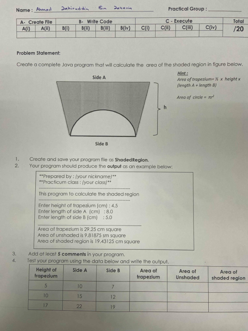 Name :_ Practical Group :_
Problem Statement:
Create a complete Java program that will calculate the area of the shaded region in figure below.
Hint :
Area of trapezium =1/2x height x
(length A+ length B)
Area of . circle =π r^2
1. Create and save your program file as ShadedRegion.
2. Your program should produce the output as an example below:
**Prepared by : (your nickname)**
**Practicum class : (your class)**
_
_
This program to calculate the shaded region
_
Enter height of trapezium (cm) : 4.5
Enter length of side A (cm) : 8.0
Enter length of side B (cm) : 5.0
Area of trapezium is 29.25 cm square
Area of unshaded is 9.81875 sm square
Area of shaded region is 19.43125 cm square
3. Add at least 5 comments in your program.
4.  Test your program using the data below and write the output.