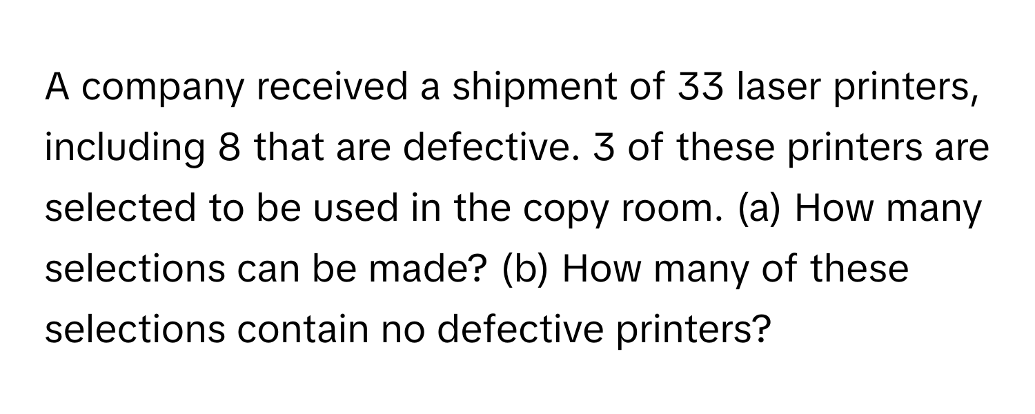 A company received a shipment of 33 laser printers, including 8 that are defective. 3 of these printers are selected to be used in the copy room. (a) How many selections can be made? (b) How many of these selections contain no defective printers?