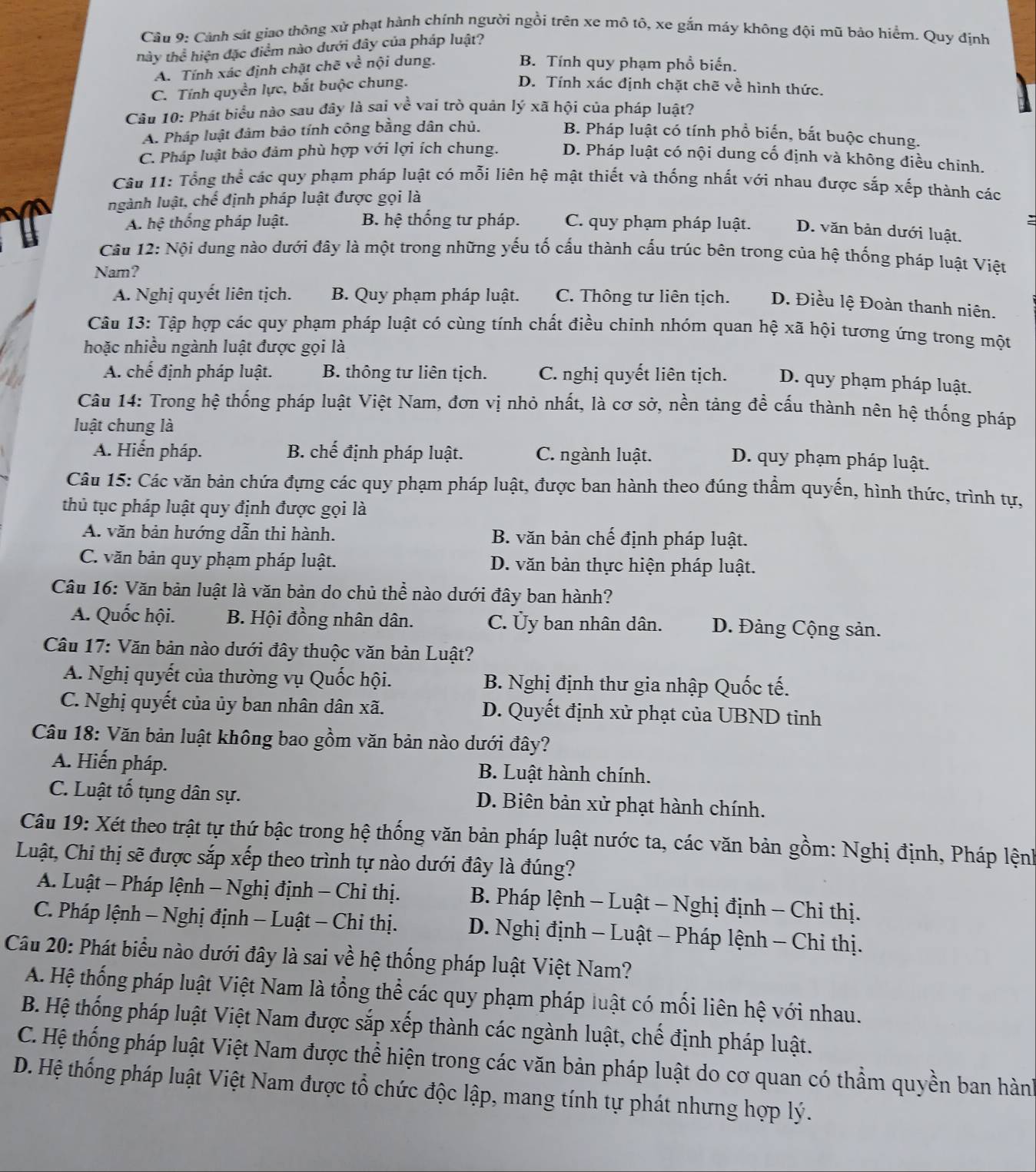 Cảnh sát giao thông xử phạt hành chính người ngồi trên xe mô tô, xe gắn máy không đội mũ bảo hiểm. Quy định
thày thể hiện đặc điểm nào dưới đây của pháp luật?
A. Tính xác định chặt chẽ về nội dung.
B. Tính quy phạm phổ biến.
C. Tính quyền lực, bắt buộc chung.
D. Tính xác định chặt chẽ về hình thức.
Câu 10: Phát biểu nào sau đây là sai về vai trò quân lý xã hội của pháp luật?
A. Pháp luật đâm bảo tính công bằng dân chủ. B. Pháp luật có tính phổ biển, bắt buộc chung.
C. Pháp luật bảo đảm phù hợp với lợi ích chung. D. Pháp luật có nội dung cố định và không điều chinh.
Câu 11: Tổng thể các quy phạm pháp luật có mỗi liên hệ mật thiết và thống nhất với nhau được sắp xếp thành các
ngành luật, chế định pháp luật được gọi là
:
A. hệ thống pháp luật. B. hệ thống tư pháp. C. quy phạm pháp luật. D. văn bản dưới luật.
Câu 12: Nội dung nào dưới đây là một trong những yếu tố cấu thành cấu trúc bên trong của hệ thống pháp luật Việt
Nam?
A. Nghị quyết liên tịch. B. Quy phạm pháp luật. C. Thông tư liên tịch. D. Điều lệ Đoàn thanh niên.
Câu 13: Tập hợp các quy phạm pháp luật có cùng tính chất điều chinh nhóm quan hệ xã hội tương ứng trong một
hoặc nhiều ngành luật được gọi là
A. chế định pháp luật. B. thông tư liên tịch. C. nghị quyết liên tịch. D. quy phạm pháp luật.
Câu 14: Trong hệ thống pháp luật Việt Nam, đơn vị nhỏ nhất, là cơ sở, nền tảng đề cấu thành nên hệ thống pháp
luật chung là
A. Hiến pháp. B. chế định pháp luật. C. ngành luật.
D. quy phạm pháp luật.
Câu 15: Các văn bản chứa đựng các quy phạm pháp luật, được ban hành theo đúng thầm quyến, hình thức, trình tự,
thủ tục pháp luật quy định được gọi là
A. văn bản hướng dẫn thi hành. B. văn bản chế định pháp luật.
C. văn bản quy phạm pháp luật. D. văn bản thực hiện pháp luật.
Câu 16: Văn bản luật là văn bản do chủ thể nào dưới đây ban hành?
A. Quốc hội. B. Hội đồng nhân dân. C. Ủy ban nhân dân. D. Đảng Cộng sản.
Câu 17: Văn bản nào dưới đây thuộc văn bản Luật?
A. Nghị quyết của thường vụ Quốc hội. B. Nghị định thư gia nhập Quốc tế.
C. Nghị quyết của ủy ban nhân dân xã. D. Quyết định xử phạt của UBND tinh
Câu 18: Văn bản luật không bao gồm văn bản nào dưới đây?
A. Hiến pháp. B. Luật hành chính.
C. Luật tổ tụng dân sự. D. Biên bản xử phạt hành chính.
Câu 19: Xét theo trật tự thứ bậc trong hệ thống văn bản pháp luật nước ta, các văn bản gồm: Nghị định, Pháp lệnh
Luật, Chi thị sẽ được sắp xếp theo trình tự nào dưới đây là đúng?
A. Luật - Pháp lệnh - Nghị định - Chi thị.  B. Pháp lệnh - Luật - Nghị định - Chi thị.
C. Pháp lệnh − Nghị định - Luật - Chỉ thị.  D. Nghị định - Luật - Pháp lệnh - Chi thị.
Câu 20: Phát biểu nào dưới đây là sai về hệ thống pháp luật Việt Nam?
A. Hệ thống pháp luật Việt Nam là tổng thể các quy phạm pháp luật có mối liên hệ với nhau.
B. Hệ thống pháp luật Việt Nam được sắp xếp thành các ngành luật, chế định pháp luật.
C. Hệ thống pháp luật Việt Nam được thể hiện trong các văn bản pháp luật do cơ quan có thầm quyền ban hành
D. Hệ thống pháp luật Việt Nam được tổ chức độc lập, mang tính tự phát nhưng hợp lý.