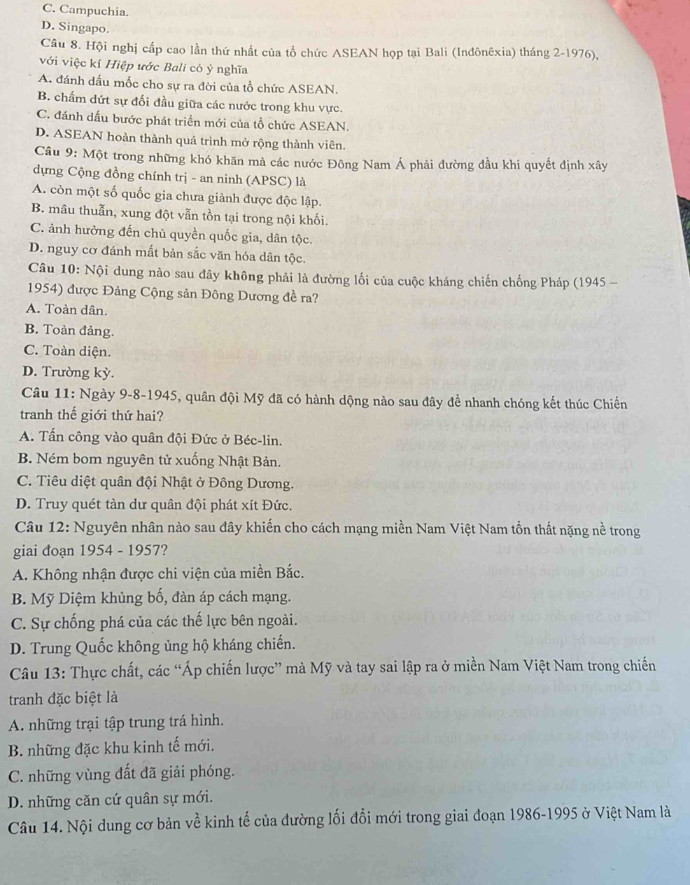 C. Campuchia.
D. Singapo.
Câu 8. Hội nghị cấp cao lần thứ nhất của tổ chức ASEAN họp tại Bali (Inđônêxia) tháng 2-1976),
với việc kí Hiệp ước Bali có ý nghĩa
A. đánh dấu mốc cho sự ra đời của tổ chức ASEAN.
B. chấm dứt sự đối đầu giữa các nước trong khu vực.
C. đánh dấu bước phát triền mới của tổ chức ASEAN.
D. ASEAN hoàn thành quá trình mở rộng thành viên.
Câu 9: Một trong những khó khăn mà các nước Đông Nam Á phải đường đầu khi quyết định xây
dựng Cộng đồng chính trị - an ninh (APSC) là
A. còn một số quốc gia chưa giành được độc lập.
B. mâu thuẫn, xung đột vẫn tồn tại trong nội khối.
C. ảnh hưởng đến chủ quyền quốc gia, dân tộc.
D. nguy cơ đánh mất bản sắc văn hóa dân tộc.
Câu 10: Nội dung nào sau đây không phải là đường lối của cuộc kháng chiến chống Pháp (1945 -
1954) được Đảng Cộng sản Đông Dương đề ra?
A. Toàn dân.
B. Toàn đảng.
C. Toàn diện.
D. Trường kỳ.
Câu 11: Ngày 9-8-1945, quân đội Mỹ đã có hành dộng nào sau đây để nhanh chóng kết thúc Chiến
tranh thế giới thứ hai?
A. Tấn công vào quân đội Đức ở Béc-lin.
B. Ném bom nguyên tử xuống Nhật Bản.
C. Tiêu diệt quân đội Nhật ở Đông Dương.
D. Truy quét tàn dư quân đội phát xít Đức.
Câu 12: Nguyên nhân nào sau đây khiến cho cách mạng miền Nam Việt Nam tồn thất nặng nề trong
giai đoạn 1954 - 1957?
A. Không nhận được chi viện của miền Bắc.
B. Mỹ Diệm khủng bố, đàn áp cách mạng.
C. Sự chống phá của các thế lực bên ngoài.
D. Trung Quốc không ủng hộ kháng chiến.
Câu 13: Thực chất, các “Áp chiến lược” mà Mỹ và tay sai lập ra ở miền Nam Việt Nam trong chiến
tranh đặc biệt là
A. những trại tập trung trá hình.
B. những đặc khu kinh tế mới.
C. những vùng đất đã giải phóng.
D. những căn cứ quân sự mới.
Câu 14. Nội dung cơ bản về kinh tế của đường lối đổi mới trong giai đoạn 1986-1995 ở Việt Nam là
