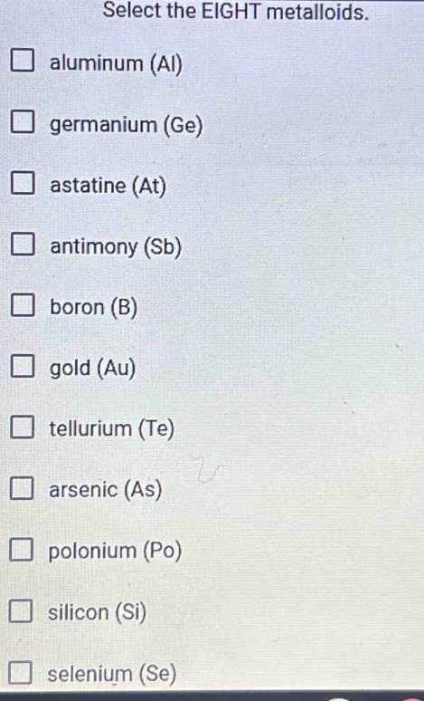 Select the EIGHT metalloids.
aluminum (Al)
germanium (Ge)
astatine (At)
antimony (Sb)
boron (B)
gold (Au)
tellurium (Te)
arsenic (As)
polonium (Po)
silicon (Si)
selenium (Se)