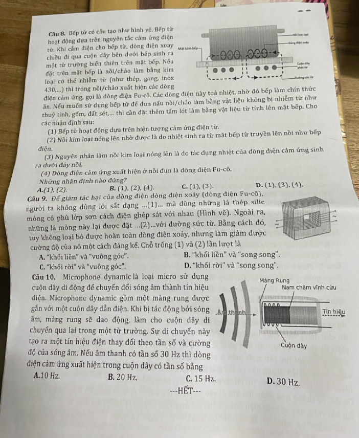 Bếp từ có cấu tạo như hình vẽ, Bếp t
hoạt động đựa trên nguyên tắc cảm ứng điệ
từ. Khi cầm điện cho bếp từ, dòng điện xoa
chiều đi qua cuộn dây bên dưới bếp sinh r
một từ trường biến thiên trên mặt bếp. Nế
đặt trên mặt bếp là nồi/chảo làm bằng ki
loại có thể nhiễm từ (như thép, gang, ino
430,...) thì trong nồi/chảo xuất hiện các dòng
điện cảm ứng, gọi là dòng điện Fu-cô. Các dòng điện này toả nhiệt, nhờ đó bếp làm chín thức
ăn. Nếu muốn sử dụng bếp từ để dun nấu nồi/chảo làm bằng vật liệu không bị nhiễm từ như
thuỷ tinh, gốm, đất sét,... thì cần đặt thêm tấm lót làm bằng vật liệu từ tính lên mặt bếp. Cho
các nhận định sau:
(1) Bếp từ hoạt động dựa trên hiện tượng cảm ứng điện từ.
(2) Nồi kim loại nóng lên nhờ được là do nhiệt sinh ra từ mặt bếp từ truyền lên nồi như bếp
điện.
(3) Nguyên nhân làm nồi kim loại nóng lên là do tác dụng nhiệt của dòng điện cảm ứng sinh
ra dưới đáy nồi.
(4) Dòng điện cảm ứng xuất hiện ở nồi đun là dòng điện Fu-cô,
Những nhận định nào đúng?
A.(1), (2). B. (1), (2), (4). C. (1), (3). D. (1), (3), (4).
Câu 9. Để giảm tác hại của dòng điện dòng điện xoáy (dòng điện Fu-cô),
người ta không dùng lõi sắt dạng ...(1)... mà dùng những lá thép silic
mỏng có phủ lớp sơn cách điện ghép sát với nhau (Hình vẽ). Ngoài ra,
những lá mỏng này lại được đặt ...(2)...với đường sức từ. Bằng cách đó,
tuy không loại bỏ được hoàn toàn dòng điện xoáy, nhưng làm giảm được
cường độ của nó một cách đáng kể. Chỗ trống (1) và (2) lần lượt là
A. “khối liền” và “vuông góc”. B. “khối liền” và “song song”.
C. 'khối rời" và "vuông góc". D. “khối rời” và “song song”.
Câu 10. Microphone dynamic là loại micro sử dụng Màng Rung
cuộn dây di động để chuyển đổi sóng âm thành tín hiệu Nam châm vĩnh cửu
Miện. Microphone dynamic gồm một màng rung được
gắn với một cuộn dây dẫn điện. Khi bị tác động bởi sóng An nb ^^^^ Tin hiệu
âm, màng rung sẽ dao động, làm cho cuộn dây di
chuyển qua lại trong một từ trường. Sự di chuyển này
tạo ra một tín hiệu điện thay đổi theo tần số và cường Cuộn dây
độ của sóng âm. Nếu âm thanh có tần số 30 Hz thì dòng
điện cảm ứng xuất hiện trong cuộn dây có tần số bằng
A.10 Hz. B. 20 Hz. C. 15 Hz. D. 30 Hz.
---HếT---