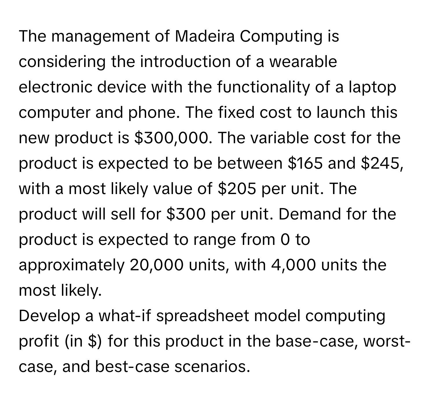 The management of Madeira Computing is considering the introduction of a wearable electronic device with the functionality of a laptop computer and phone. The fixed cost to launch this new product is $300,000. The variable cost for the product is expected to be between $165 and $245, with a most likely value of $205 per unit. The product will sell for $300 per unit. Demand for the product is expected to range from 0 to approximately 20,000 units, with 4,000 units the most likely.

Develop a what-if spreadsheet model computing profit (in $) for this product in the base-case, worst-case, and best-case scenarios.