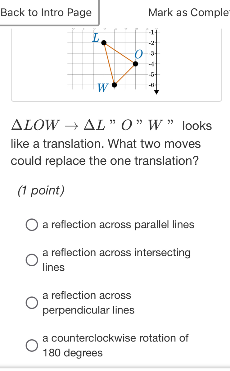 Back to Intro Page Mark as Comple
△ LOW △ L "O”W ” looks
like a translation. What two moves
could replace the one translation?
(1 point)
a reflection across parallel lines
a reflection across intersecting
lines
a reflection across
perpendicular lines
a counterclockwise rotation of
180 degrees