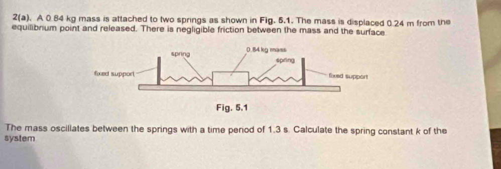 2(a). A 0.84 kg mass is attached to two springs as shown in Fig. 5.1. The mass is displaced 0.24 m from the 
equilibrium point and released. There is negligible friction between the mass and the surface. 
The mass oscillates between the springs with a time period of 1.3 s. Calculate the spring constant k of the 
system