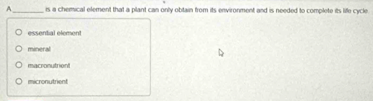 A_ is a chemical element that a plant can only obtain from its environment and is needed to complete its life cycle.
essential element
mineral
macronutrient
micronutrient