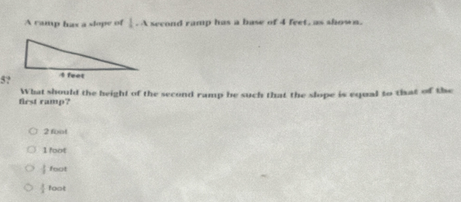 A ramp hax a slope of  1/a · A second ramp has a base of 4 feet, as shown.
5?
What should the height of the second ramp be such that the slope is equal to that of the
first ramp?
2 foot
1 foot
 3/4  foot
 3/4  foot