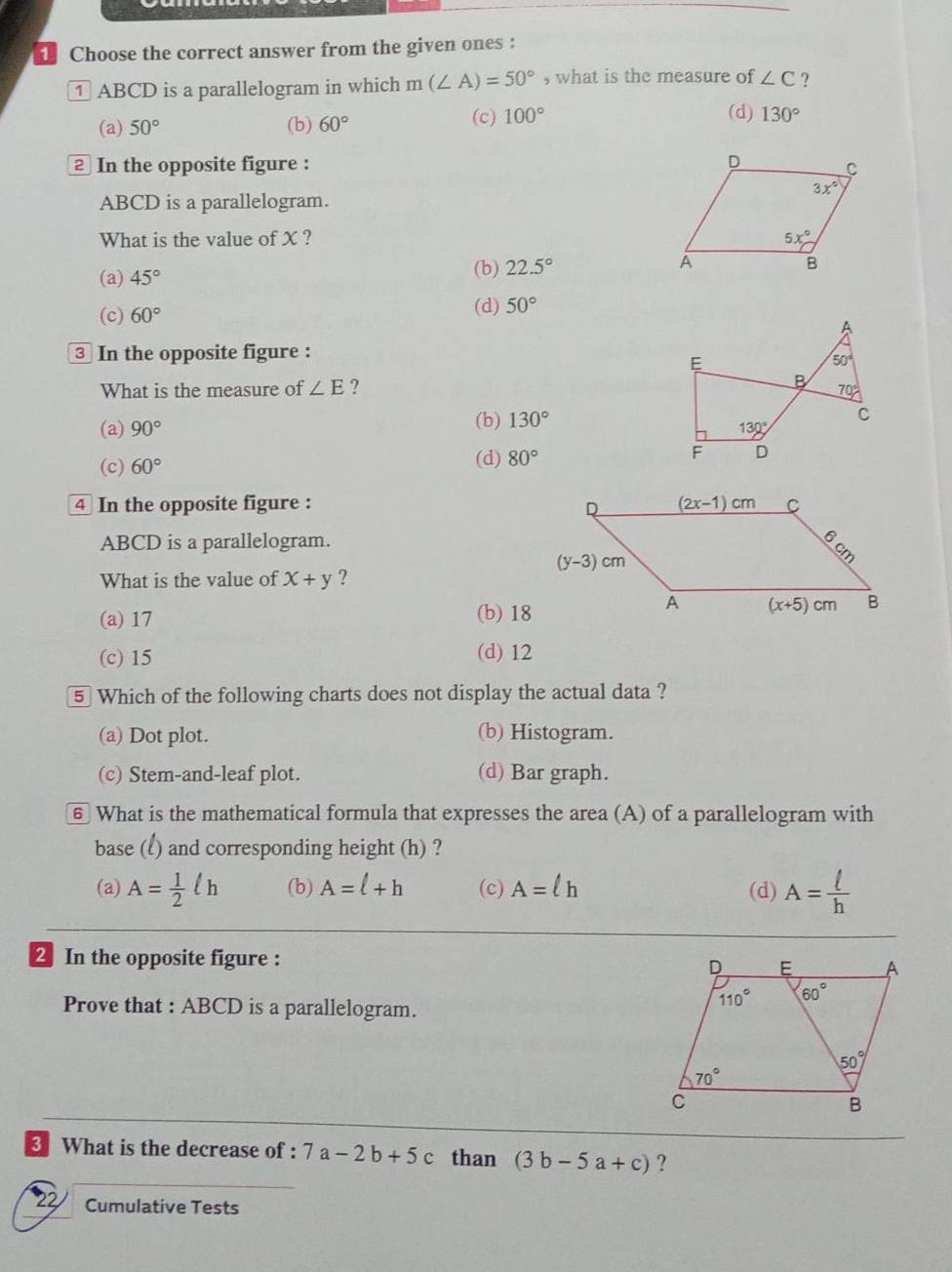 Choose the correct answer from the given ones :
① ABCD is a parallelogram in which m(∠ A)=50° , what is the measure of ∠ C ?
(a) 50° (b) 60° (c) 100°
(d) 130°
2 In the opposite figure : 
ABCD is a parallelogram.
What is the value of X ?
(a) 45° (b) 22.5°
(d)
(c) 60° 50°
③ In the opposite figure :
What is the measure of ∠ E ?
(a) 90° (b) 130°
(c) 60° (d) 80°
4 In the opposite figure : 
ABCD is a parallelogram.
What is the value of x+y ?
(a) 17 (b) 18
(c) 15 (d) 12
5 Which of the following charts does not display the actual data ?
(a) Dot plot. (b) Histogram.
(c) Stem-and-leaf plot. (d) Bar graph.
⑥ What is the mathematical formula that expresses the area (A) of a parallelogram with
base (l) and corresponding height (h) ?
(a) A= 1/2 ell h (b) A=l+h (c) A=lh (d) A= ell /h 
2 In the opposite figure :
Prove that : ABCD is a parallelogram.
What is the decrease of : 7a-2b+5c than (3b-5a+c) ?
22 Cumulative Tests