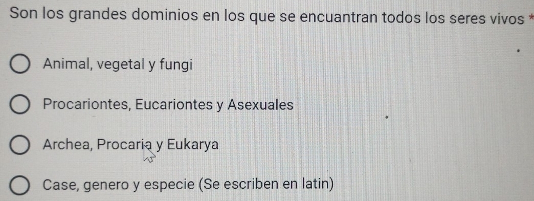 Son los grandes dominios en los que se encuantran todos los seres vivos *
Animal, vegetal y fungi
Procariontes, Eucariontes y Asexuales
Archea, Procaria y Eukarya
Case, genero y especie (Se escriben en latin)