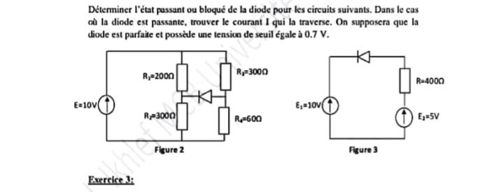 Déterminer l'état passant ou bloqué de la diode pour les circuits suivants. Dans le cas
où la diode est passante, trouver le courant I qui la traverse. On supposera que la
diode est parfaite et possède une tension de seuil égale à (.7 V.
Exercice 3: