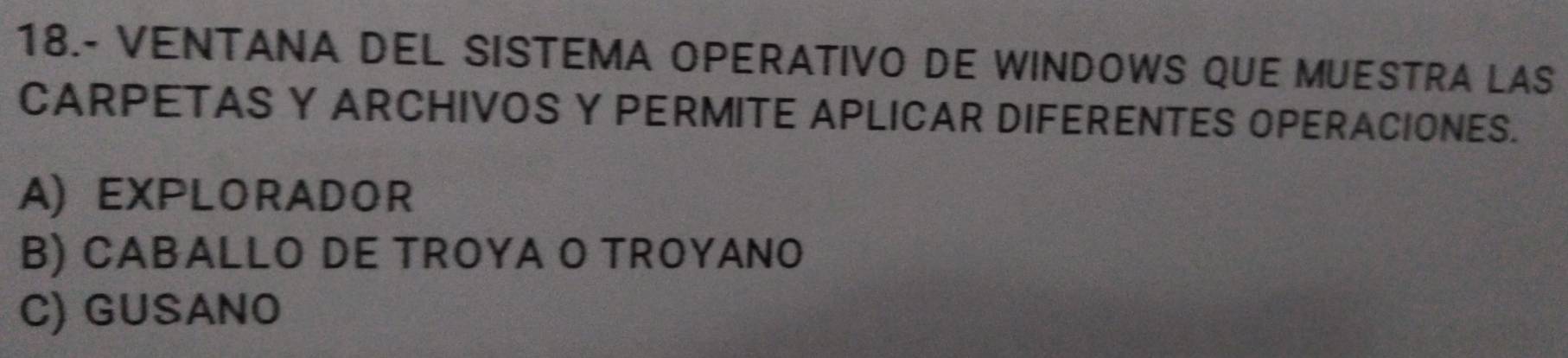 18.- VENTANA DEL SISTEMA OPERATIVO DE WINDOWS QUE MUESTRA LAS
CARPETAS Y ARCHIVOS Y PERMITE APLICAR DIFERENTES OPERACIONES.
A) EXPLORADOR
B) CABALLO DE TROYA O TROYANO
C) GUSANO