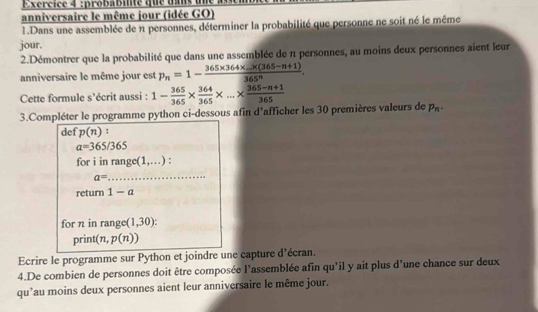 Exércice 4 :probabilité que uans une à 
anniversaire le même jour (idée GO) 
1.Dans une assemblée de n personnes, déterminer la probabilité que personne ne soit né le même 
jour. 
2.Démontrer que la probabilité que dans une assemblée de n personnes, au moins deux personnes aient leur 
anniversaire le même jour est p_n=1- (365* 364* ...* (365-n+1))/365^n . 
Cette formule s’écrit aussi : 1- 365/365 *  364/365 * ...*  (365-n+1)/365 
3.Compléter le programme python ci-dessous afin d'afficher les 30 premières valeurs de p_n. 
def p(n) :
a=365/365
for i in range(1,...) :
a=
_ 
return 1-a
for n in range (1,30)
print(n, p(n))
Ecrire le programme sur Python et joindre une capture d’écran. 
4.De combien de personnes doit être composée l'assemblée afin qu'il y ait plus d’une chance sur deux 
qu’au moins deux personnes aient leur anniversaire le même jour.