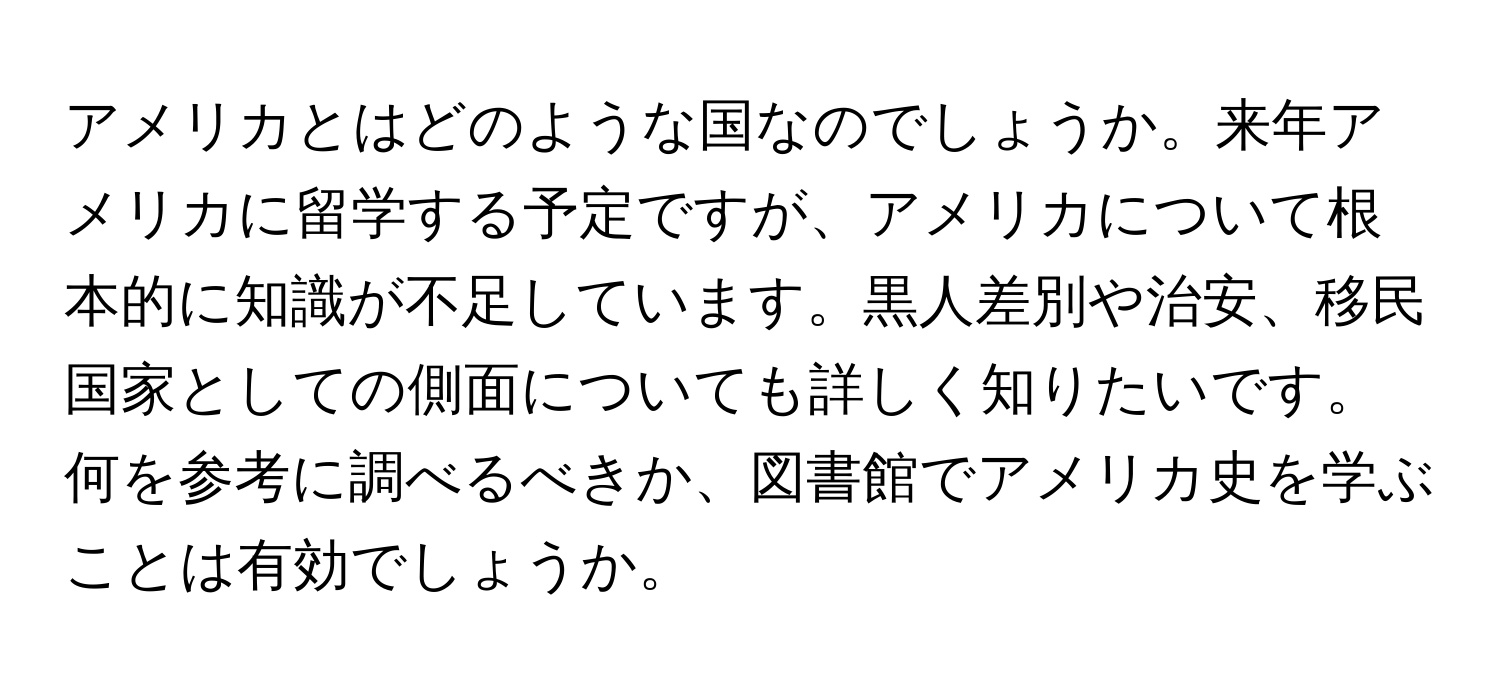 アメリカとはどのような国なのでしょうか。来年アメリカに留学する予定ですが、アメリカについて根本的に知識が不足しています。黒人差別や治安、移民国家としての側面についても詳しく知りたいです。何を参考に調べるべきか、図書館でアメリカ史を学ぶことは有効でしょうか。