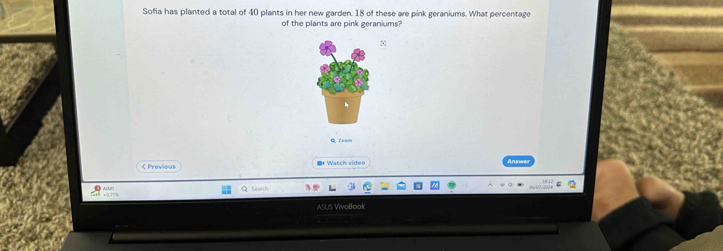 Sofia has planted a total of 40 plants in her new garden. 18 of these are pink geraniums. What percentage 
of the plants are pink geraniums? 
a Zoom 
< Previous ■# Watch video Answer 
Seairch 
x +0.71% 
ASUS VivoBook