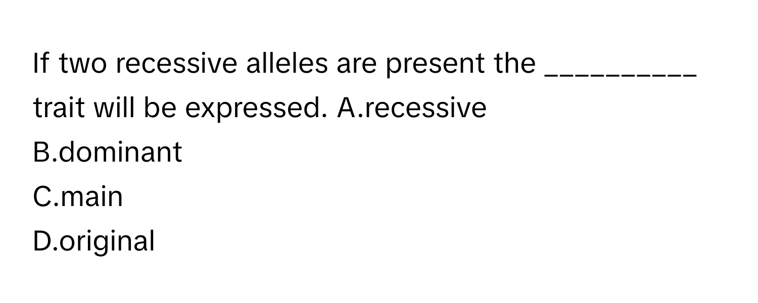 If two recessive alleles are present the __________ trait will be expressed.   A.recessive
B.dominant
C.main
D.original