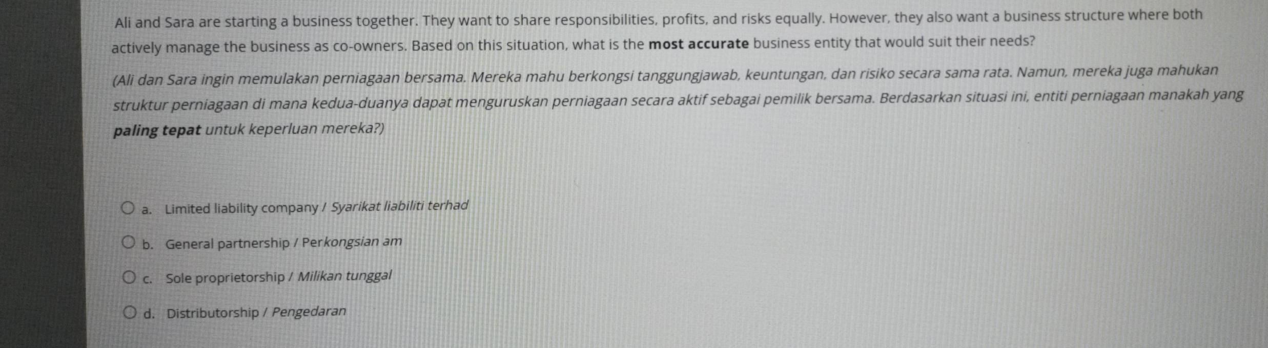 Ali and Sara are starting a business together. They want to share responsibilities, profits, and risks equally. However, they also want a business structure where both
actively manage the business as co-owners. Based on this situation, what is the most accurate business entity that would suit their needs?
(Ali dan Sara ingin memulakan perniagaan bersama. Mereka mahu berkongsi tanggungjawab, keuntungan, dan risiko secara sama rata. Namun, mereka juga mahukan
struktur perniagaan di mana kedua-duanya dapat menguruskan perniagaan secara aktif sebagai pemilik bersama. Berdasarkan situasi ini, entiti perniagaan manakah yang
paling tepat untuk keperluan mereka?)
a. Limited liability company / Syarikat liabiliti terhad
b. General partnership / Perkongsian am
c. Sole proprietorship / Milikan tunggal
d. Distributorship / Pengedaran