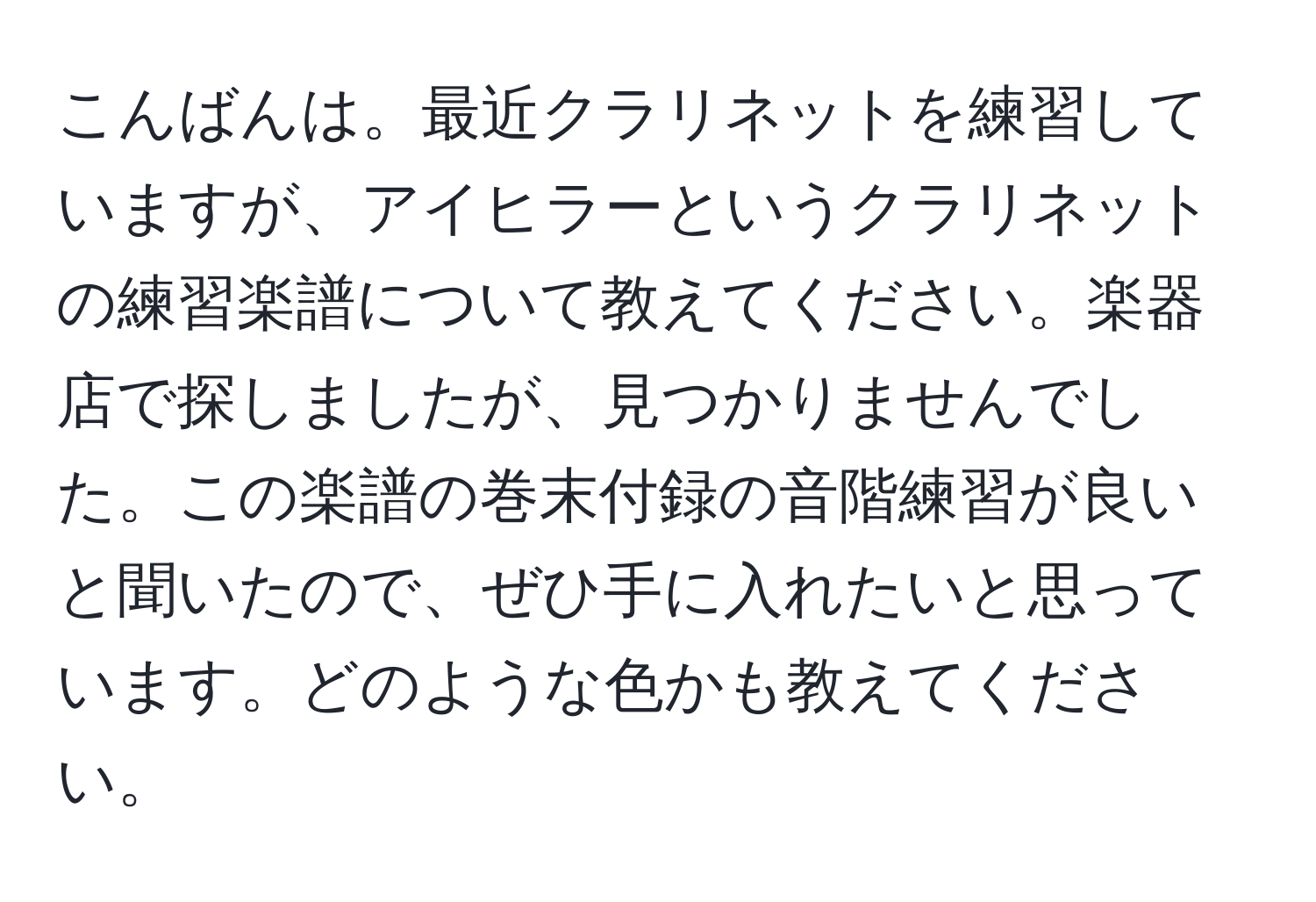 こんばんは。最近クラリネットを練習していますが、アイヒラーというクラリネットの練習楽譜について教えてください。楽器店で探しましたが、見つかりませんでした。この楽譜の巻末付録の音階練習が良いと聞いたので、ぜひ手に入れたいと思っています。どのような色かも教えてください。