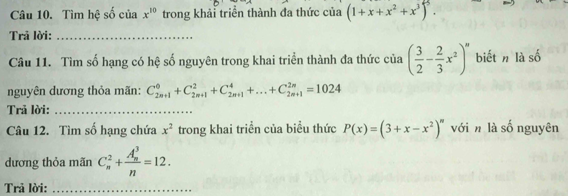 Tìm hệ số của x^(10) trong khải triển thành đa thức của (1+x+x^2+x^3)^5. 
Trả lời:_ 
Câu 11. Tìm số hạng có hệ số nguyên trong khai triển thành đa thức của ( 3/2 - 2/3 x^2)^n biết n làs A 
nguyên dương thỏa mãn: C_(2n+1)^0+C_(2n+1)^2+C_(2n+1)^4+...+C_(2n+1)^(2n)=1024
Trả lời:_ 
Câu 12. Tìm số hạng chứa x^2 trong khai triển của biểu thức P(x)=(3+x-x^2)^n với n là số nguyên 
dương thỏa mãn C_n^(2+frac (A_n)^3)n=12. 
Trả lời:_