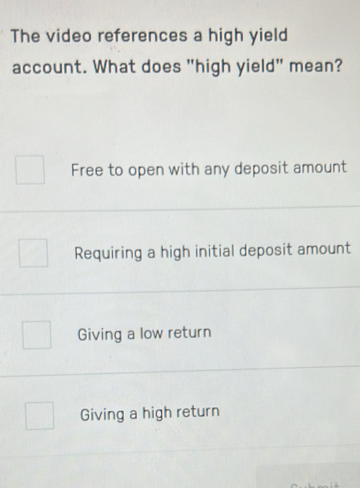 The video references a high yield
account. What does "high yield" mean?
Free to open with any deposit amount
Requiring a high initial deposit amount
Giving a low return
Giving a high return