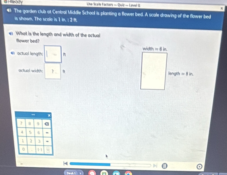 Ready Use Scale Factors = Quiz = Level G
The garden club at Central Middle School is planting a flower bed. A scale drawing of the flower bed
is shown. The scale is 1 in. : 2 ft.
What is the length and width of the actual
flower bed?
* actual length: R
actual width: ? 
7 8 9
4 5 6
1 2 3
0 (-)