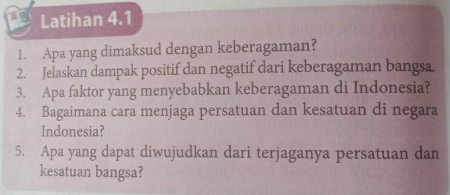 Latihan 4.1 
1. Apa yang dimaksud dengan keberagaman? 
2. Jelaskan dampak positif dan negatif dari keberagaman bangsa. 
3. Apa faktor yang menyebabkan keberagaman di Indonesia? 
4. Bagaimana cara menjaga persatuan dan kesatuan di negara 
Indonesia? 
5. Apa yang dapat diwujudkan dari terjaganya persatuan dan 
kesatuan bangsa?