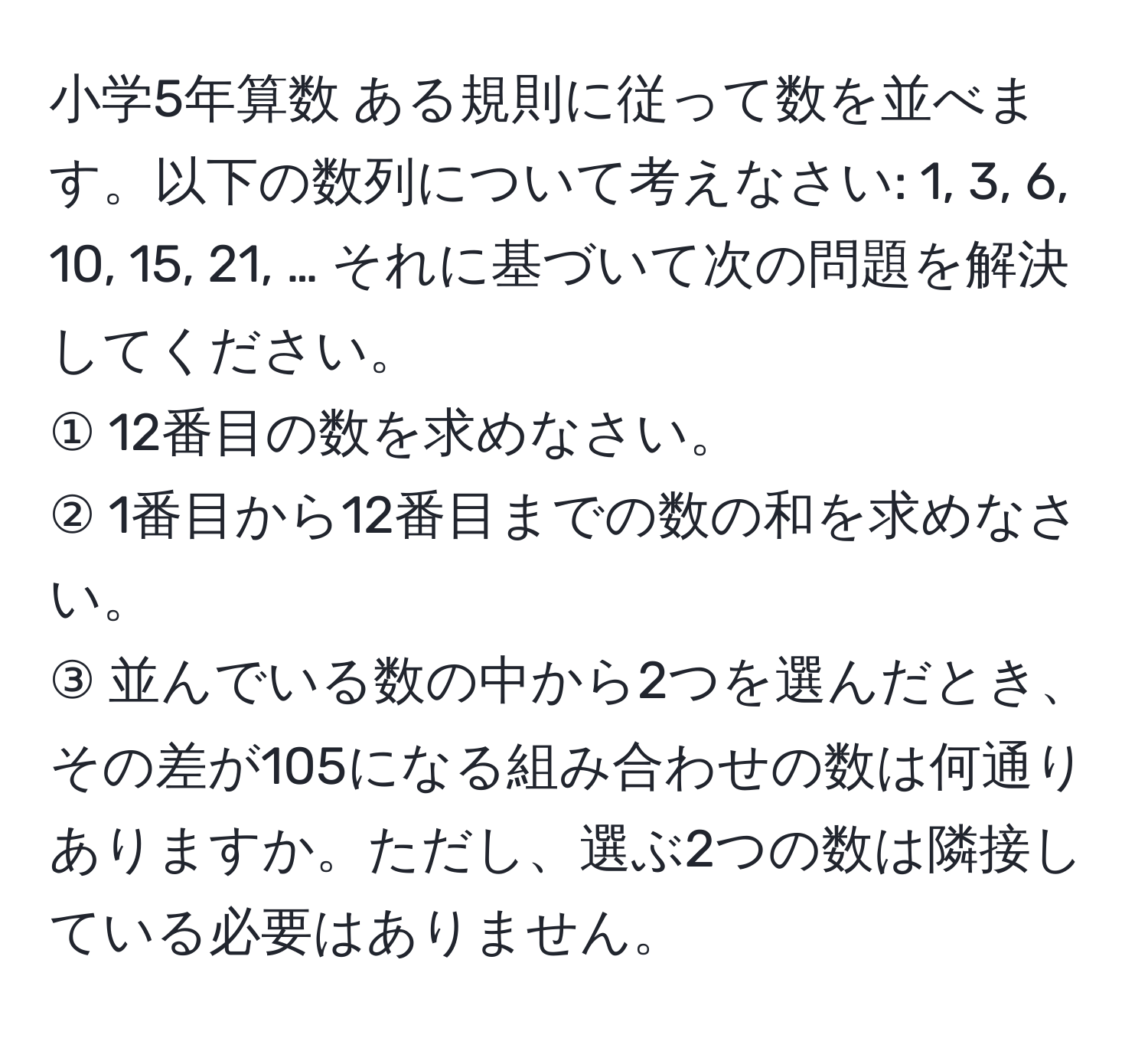 小学5年算数 ある規則に従って数を並べます。以下の数列について考えなさい: 1, 3, 6, 10, 15, 21, … それに基づいて次の問題を解決してください。  
① 12番目の数を求めなさい。  
② 1番目から12番目までの数の和を求めなさい。  
③ 並んでいる数の中から2つを選んだとき、その差が105になる組み合わせの数は何通りありますか。ただし、選ぶ2つの数は隣接している必要はありません。