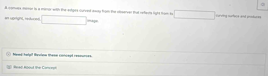 A convex mirror is a mirror with the edges curved away from the observer that reflects light from its □ □  curving surface and produces 
an upright, reduced, □ image. 
Need help? Review these concept resources. 
Read About the Concept