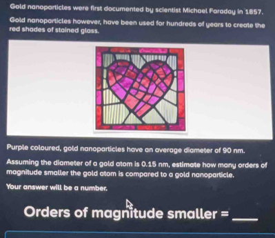 Gold nanoparticles were first documented by scientist Michael Faraday in 1857. 
Gold nanoparticles however, have been used for hundreds of years to create the 
red shades of stained glass. 
Purple coloured, gold nanoparticles have an average diameter of 90 nm. 
Assuming the diameter of a gold atom is 0.15 nm, estimate how many orders of 
magnitude smaller the gold atom is compared to a gold nanoparticle. 
Your answer will be a number. 
Orders of magnitude smaller =_