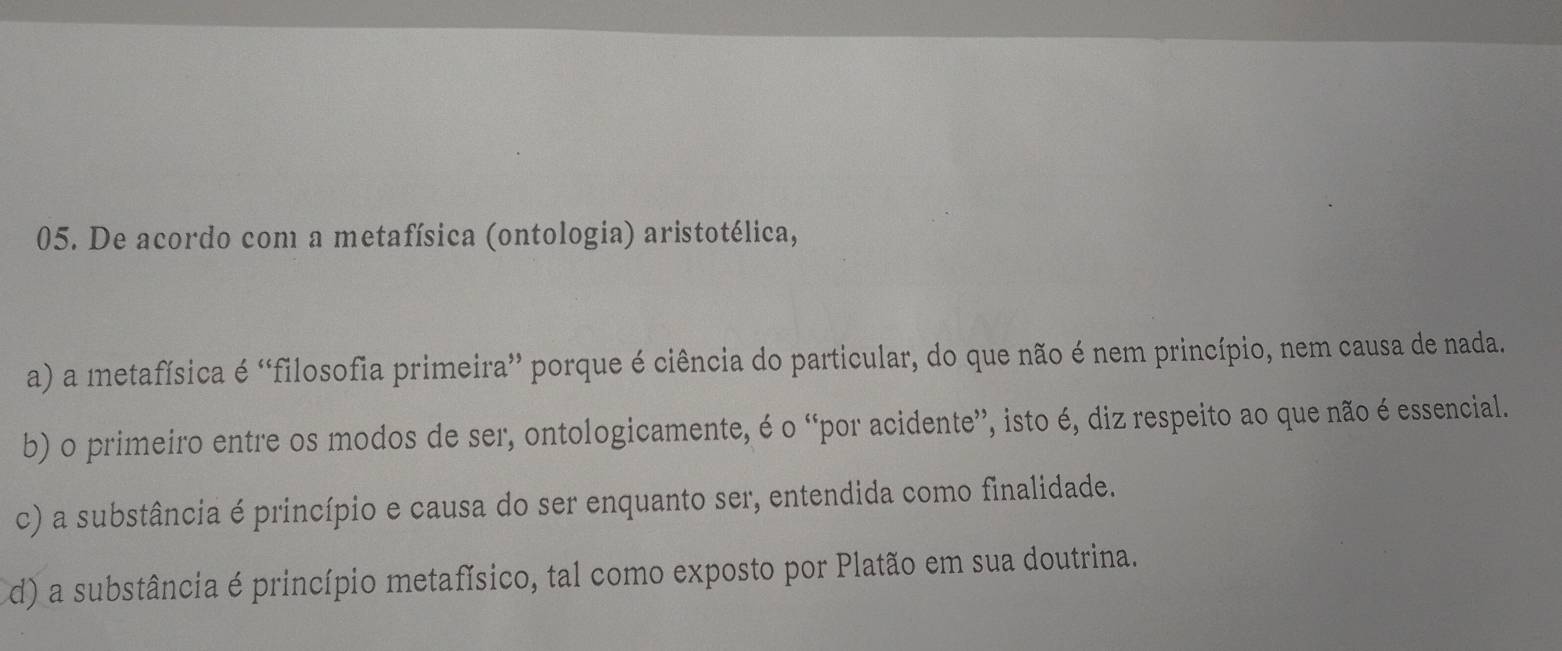 De acordo com a metafísica (ontologia) aristotélica,
a) a metafísica é “filosofia primeira” porque é ciência do particular, do que não é nem princípio, nem causa de nada.
b) o primeiro entre os modos de ser, ontologicamente, é o “por acidente”, isto é, diz respeito ao que não é essencial.
c) a substância é princípio e causa do ser enquanto ser, entendida como finalidade.
d) a substância é princípio metafísico, tal como exposto por Platão em sua doutrina.