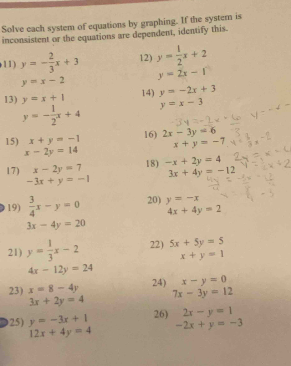 Solve each system of equations by graphing. If the system is 
inconsistent or the equations are dependent, identify this. 
11) y=- 2/3 x+3
12) y= 1/2 x+2
y=2x-1
y=x-2
13) y=x+1 14) y=-2x+3
y=- 1/2 x+4
y=x-3
15) x+y=-1
16) 2x-3y=6
x+y=-7
x-2y=14
18) -x+2y=4
17) x-2y=7 3x+4y=-12
-3x+y=-1
19)  3/4 x-y=0
20) y=-x
4x+4y=2
3x-4y=20
22) 
21) y= 1/3 x-2 5x+5y=5
x+y=1
4x-12y=24
23) x=8-4y
24) x-y=0
7x-3y=12
3x+2y=4
25) y=-3x+1
26) 2x-y=1
12x+4y=4
-2x+y=-3