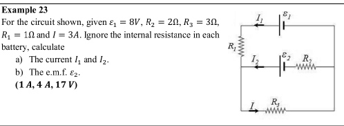 Example 23
For the circuit shown, given varepsilon _1=8V,R_2=2Omega ,R_3=3Omega ,
R_1=1Omega and I=3A. Ignore the internal resistance in each
battery, calculate 
a) The current I_1 and I_2.
b) The e.m.f. varepsilon _2.
(1A,4A,17V)