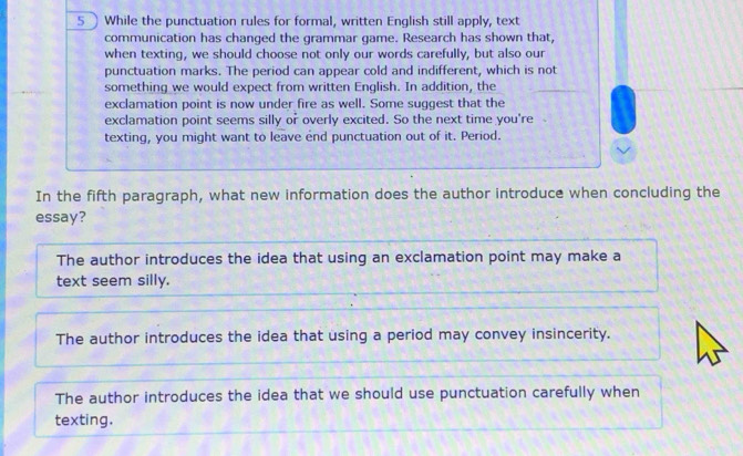 5]While the punctuation rules for formal, written English still apply, text
communication has changed the grammar game. Research has shown that,
when texting, we should choose not only our words carefully, but also our
punctuation marks. The period can appear cold and indifferent, which is not
something we would expect from written English. In addition, the
exclamation point is now under fire as well. Some suggest that the
exclamation point seems silly or overly excited. So the next time you're
texting, you might want to leave end punctuation out of it. Period.
In the fifth paragraph, what new information does the author introduce when concluding the
essay?
The author introduces the idea that using an exclamation point may make a
text seem silly.
The author introduces the idea that using a period may convey insincerity.
The author introduces the idea that we should use punctuation carefully when
texting.