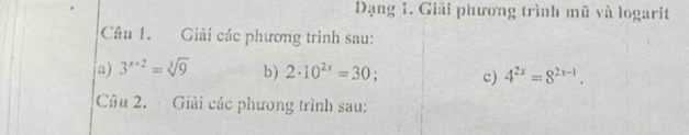 Dạng 1. Giải phương trình mũ và logarit 
Câu 1. Giải các phương trình sau: 
a) 3^(x+2)=sqrt[3](9) b) 2· 10^(2x)=30; c) 4^(2x)=8^(2x-1). 
Câu 2. Giải các phương trình sau: