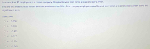 In a sample of 41 employees in a certain company, 35 opted to work from home at least one day a week
Find the test statistic used to test the claim that fewer than 90% of the company employees opted to work from home at least one day a week at the 5%
significance level.
Select one:
a. 0.050
b. 0.878
c. -0.469
d. 0.017
e. -2.114
f. -1.645