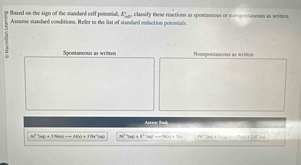 Based on the sign of the standard cell potential, E_(cell)° , classify these reactions as spontaneous or nonspontaneous as written. 
Assume standard conditions. Refer to the list of standard reduction potentials. 
Spontaneous as written Nonspontaneous as written 
Answer Bank
Al^(3+)(aq)+3Na(s)to Al(s)+3Na^+(aq) Ni^(2+)(aq)+S^(2-)(aq)to Ni(s)+S(s) Pb^(2+)(aq)+H_2(g)to Pb(s)+2H^+(aq)