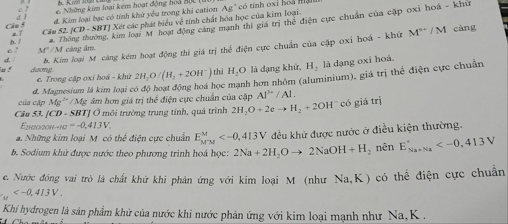 1 b. Kim loại ca
c. ↑ c. Những kim loại kém hoạt động hoa học (
Câu 5 d. Kim loại bạc có tính khử yếu trong khi cation Ag* có tính oxi hoa malli
d. I
a. T Câu 52. [CD - SBT] Xét các phát biểu về tính chất hóa học của kim loại.
b. ] a. Thông thường, kim loại M hoạt động càng mạnh thì giá trị thế điện cực chuẩn của cặp oxi hoá - khử
d. b. Kim loại M càng kém hoạt động thì giá trị thế điện cực chuẩn của cặp oxi hoá - khử
M^(n+)/M càng
c. ? M^n/M càng âm.
u 5 dương. H_2O là dạng khử, H_2 là dạng oxi hoá.
học mạnh hơn nhôm (aluminium), giá trị thế điện cực chuẩn
1.
c. Trong cặp oxi hoá - khử 2H_2O/(H_2+2OH^-) thì
d. Magnesium là kim loại c
của cặp Mg^(2+)/Mg y  âm hơn giá trị thế điện cực chuẩn của cặp Al^(3+)/Al.
Câu 53. [CD - SBT] Ở môi trường trung tính, quá trình 2H_2O+2eto H_2+2OH có giá trị
E2h2o/2oh-+h2 =-0,413V.
a. Những kim loại M có thế điện cực chuẩn E_M^+M^M đều khử được nước ở điều kiện thường.
b. Sodium khử được nước theo phương trình hoá học: 2Na+2H_2Oto 2NaOH+H_2 nên E_(Na+Na)°
c. Nước đóng vai trò là chất khử khi phản ứng với kim loại M (như Na,K) có thế điện cực chuẩn
_M
Khí hydrogen là sản phẩm khử của nước khi nước phản ứng với kim loại mạnh như Na, K  .