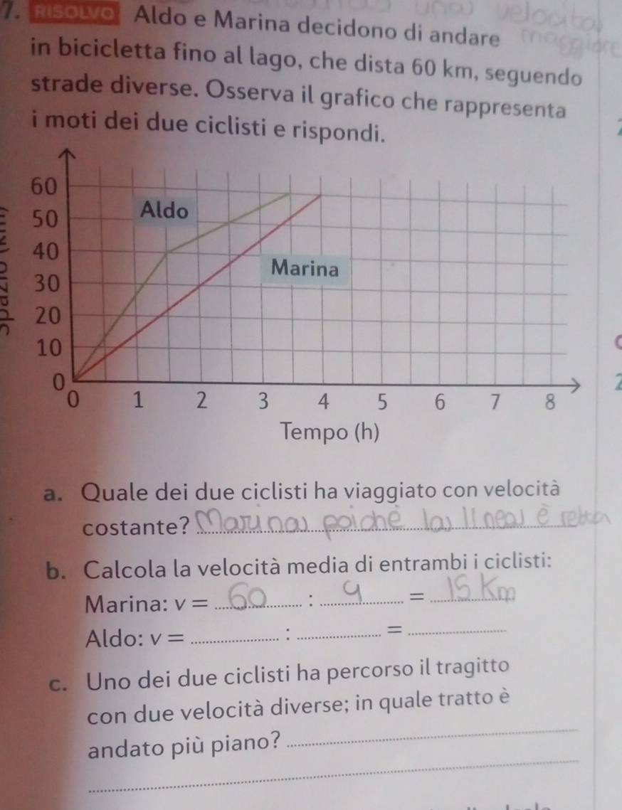 nsolvo Aldo e Marina decidono di andare 
in bicicletta fino al lago, che dista 60 km, seguendo 
strade diverse. Osserva il grafico che rappresenta 
i moti dei due ciclisti e rispondi. 
( 
7 
Tempo (h) 
a. Quale dei due ciclisti ha viaggiato con velocità 
costante?_ 
b. Calcola la velocità media di entrambi i ciclisti: 
Marina: v= _ 
_: 
_= 
Aldo: v= _ 
_: 
_= 
c. Uno dei due ciclisti ha percorso il tragitto 
_ 
con due velocità diverse; in quale tratto è 
_ 
andato più piano?