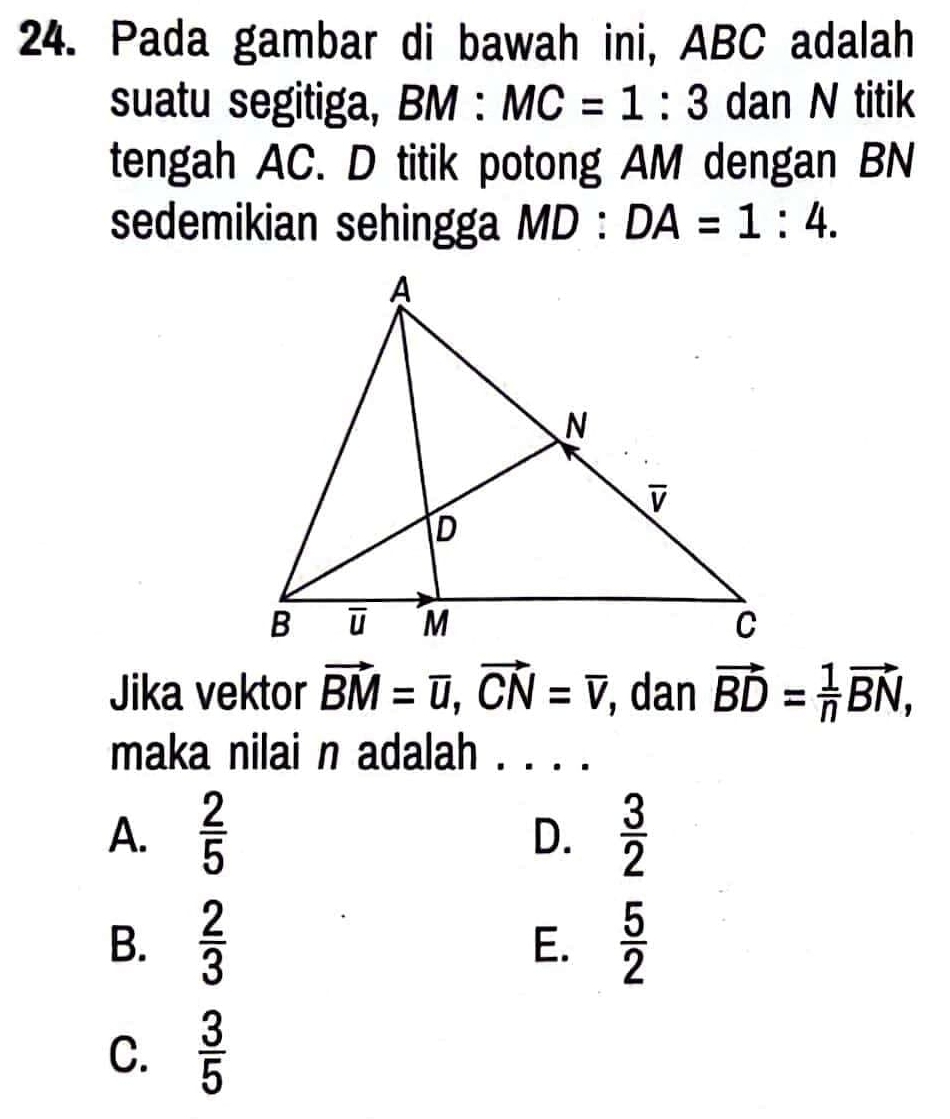 Pada gambar di bawah ini, ABC adalah
suatu segitiga, BM:MC=1:3 dan N titik
tengah AC. D titik potong AM dengan BN
sedemikian sehingga MD:DA=1:4.
Jika vektor vector BM=vector u,vector CN=overline CN , dan vector BD= 1/n vector BN,
maka nilai n adalah . . . .
A.  2/5   3/2 
D.
B.  2/3   5/2 
E.
C.  3/5 